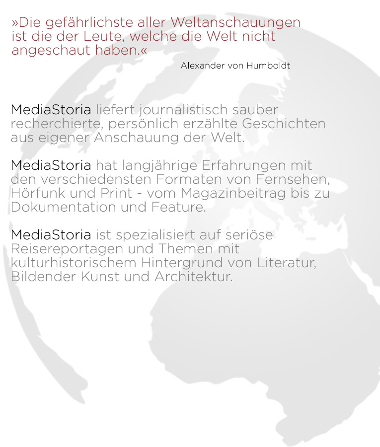 &raquo;Die gef&auml;hrlichste aller Weltanschauungen  ist die der Leute, welche die Welt nicht  angeschaut haben.&laquo; ____________________________Alexander von Humboldt    MediaStoria liefert journalistisch sauber recherchierte, pers&ouml;nlich erz&auml;hlte Geschichten  aus eigener Anschauung der Welt. &nbsp; MediaStoria hat langj&auml;hrige Erfahrungen mit den verschiedensten Formaten von Fernsehen, H&ouml;rfunk und Print - vom Magazinbeitrag bis zu  Dokumentation und Feature. &nbsp; MediaStoria ist spezialisiert auf seri&ouml;se Reisereportagen und Themen mit kulturhistorischem Hintergrund von Literatur, Bildender Kunst und Architektur.